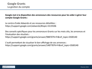 Google	
  Grants	
  

La	
  ges8on	
  du	
  compte	
  
Google	
  met	
  à	
  la	
  disposi,on	
  des	
  annonceurs	
  des	
  ressources	
  pour	
  les	
  aider	
  à	
  gérer	
  leur	
  
compte	
  Google	
  Grants	
  :	
  	
  
	
  
Le	
  centre	
  d’aide	
  Adwords	
  et	
  ses	
  ressources	
  détaillées	
  :	
  
h/ps://support.google.com/adwords/#topic=3119106	
  
	
  
Des	
  conseils	
  spéciﬁques	
  pour	
  les	
  annonceurs	
  Grants	
  sur	
  les	
  mots	
  clés,	
  les	
  annonces	
  et	
  
l’évalua8on	
  des	
  résultats	
  :	
  
h/ps://support.google.com/grants/answer/98870?hl=fr&ref_topic=3500140	
  
	
  
L’ou8l	
  perme/ant	
  de	
  visualiser	
  le	
  bon	
  aﬃchage	
  de	
  vos	
  annonces	
  :	
  
h/ps://support.google.com/grants/answer/148778?hl=fr&ref_topic=3500140	
  

30	
  janvier	
  2014	
  

 
