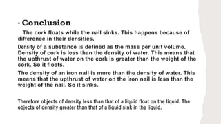• Conclusion
The cork floats while the nail sinks. This happens because of
difference in their densities.
Density of a substance is defined as the mass per unit volume.
Density of cork is less than the density of water. This means that
the upthrust of water on the cork is greater than the weight of the
cork. So it floats.
The density of an iron nail is more than the density of water. This
means that the upthrust of water on the iron nail is less than the
weight of the nail. So it sinks.
Therefore objects of density less than that of a liquid float on the liquid. The
objects of density greater than that of a liquid sink in the liquid.
 