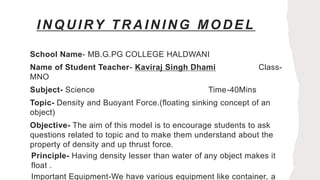 INQUIRY TRAINING MODEL
School Name- MB.G.PG COLLEGE HALDWANI
Name of Student Teacher- Kaviraj Singh Dhami Class-
MNO
Subject- Science Time-40Mins
Topic- Density and Buoyant Force.(floating sinking concept of an
object)
Objective- The aim of this model is to encourage students to ask
questions related to topic and to make them understand about the
property of density and up thrust force.
Principle- Having density lesser than water of any object makes it
float .
Important Equipment-We have various equipment like container, a
 
