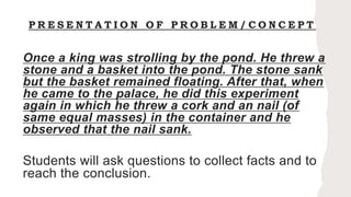 P R E S E N T A T I O N O F P R O B L E M / C O N C E P T
Once a king was strolling by the pond. He threw a
stone and a basket into the pond. The stone sank
but the basket remained floating. After that, when
he came to the palace, he did this experiment
again in which he threw a cork and an nail (of
same equal masses) in the container and he
observed that the nail sank.
Students will ask questions to collect facts and to
reach the conclusion.
 