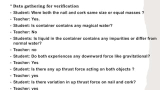 * Data gathering for verification
• Student: Were both the nail and cork same size or equal masses ?
• Teacher: Yes.
• Student: Is container contains any magical water?
• Teacher: No
• Students: Is liquid in the container contains any impurities or differ from
normal water?
• Teacher: no
• Student: Do both experiences any downward force like gravitational?
• Teacher: Yes
• Student: Is there any up thrust force acting on both objects ?
• Teacher: yes
• Student: Is there variation in up thrust force on nail and cork?
• Teacher: yes
 
