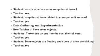 • Student: Is cork experiences more up thrust force ?
• Teacher: Yes.
• Student: Is up thrust force related to mass per unit volume?
• Teacher: yes
• Data Gathering and Experimentation
• Now Teacher : I have some objects.
• Students: Throw one by one into the container of water.
• Teacher: yes
• Student: Some objects are floating and some of them are sinking.
• Teacher: Yes
 