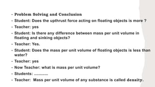 • Problem Solving and Conclusion
• Student: Does the upthrust force acting on floating objects is more ?
• Teacher: yes
• Student: Is there any difference between mass per unit volume in
floating and sinking objects?
• Teacher: Yes.
• Student: Does the mass per unit volume of floating objects is less than
water?
• Teacher: yes
• Now Teacher: what is mass per unit volume?
• Students: ............
• Teacher: Mass per unit volume of any substance is called density.
 