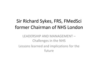 Sir Richard Sykes, FRS, FMedSci former Chairman of NHS London LEADERSHIP AND MANAGEMENT – Challenges in the NHS Lessons learned and implications for the future 