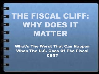 THE FISCAL CLIFF:
WHY DOES IT
MATTER
What’s The Worst That Can Happen
When The U.S. Goes Of The Fiscal
Cliff?
 