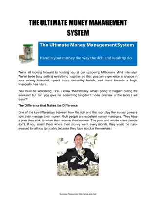 THE ULTIMATE MONEY MANAGEMENT
SYSTEM
We’re all looking forward to hosting you at our upcoming Millionaire Mind Intensive!
We’ve been busy getting everything together so that you can experience a change in
your money blueprint, uproot those unhealthy beliefs, and move towards a bright
financially free future.
You must be wondering, “Yes I know ‘theoretically’ what’s going to happen during the
weekend but can you give me something tangible? Some preview of the tools I will
learn?”
The Difference that Makes the Difference
One of the key differences between how the rich and the poor play the money game is
how they manage their money. Rich people are excellent money managers. They have
a plan they stick to when they receive their income. The poor and middle class people
don’t. If you asked them where their money went every month, they would be hard-
pressed to tell you (probably because they have no clue themselves).
Success Resources: http://www.srpl.net/
 