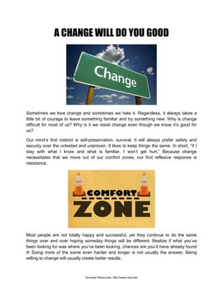 A CHANGE WILL DO YOU GOOD
Sometimes we love change and sometimes we hate it. Regardless, it always takes a
little bit of courage to leave something familiar and try something new. Why is change
difficult for most of us? Why is it we resist change even though we know it’s good for
us?
Our mind’s first instinct is self-preservation, survival. It will always prefer safety and
security over the untested and unproven. It likes to keep things the same. In short, “if I
stay with what I know and what is familiar, I won’t get hurt.” Because change
necessitates that we move out of our comfort zones, our first reflexive response is
resistance.
Most people are not totally happy and successful, yet they continue to do the same
things over and over hoping someday things will be different. Realize if what you’ve
been looking for was where you’ve been looking, chances are you’d have already found
it! Doing more of the same even harder and longer is not usually the answer. Being
willing to change will usually create better results.
Success Resources: http://www.srpl.net/
 