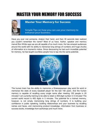 MASTER YOUR MEMORY FOR SUCCESS
Have you ever met someone, shaken their hand, and then 30 seconds later realized
you couldn’t remember the name? Most of us have. Author, speaker and memory
marvel Ron White says we are all capable of so much more. He has amazed audiences
around the world with his ability to memorize long strings of numbers and huge chunks
of information at a moment’s notice. Since discovering he had such incredible potential
for memory, he has taught countless people how to tap into the same potential.
The human brain has the ability to memorize a Shakespearean play word for word or
memorize the stats of every baseball player for the last 100 years. And the human
memory is capable of recalling every single name after meeting 100 people in 20
minutes! I am currently training to be able to retain a 400-digit number in 5 minutes! The
current world record is 405 digits in 5 minutes. The potential for a trained memory,
however, is not simply memorizing long strings of numbers. It is building your
confidence in public speaking; building relationships and your business by recalling
names and faces; and memorizing product knowledge, information from business or
success books, knowledge from workshops and much more.
Success Resources: http://www.srpl.net/
 