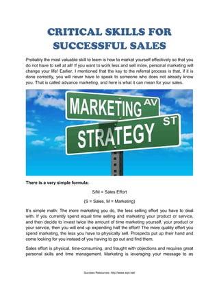 CRITICAL SKILLS FOR
SUCCESSFUL SALES
Probably the most valuable skill to learn is how to market yourself effectively so that you
do not have to sell at all! If you want to work less and sell more, personal marketing will
change your life! Earlier, I mentioned that the key to the referral process is that, if it is
done correctly, you will never have to speak to someone who does not already know
you. That is called advance marketing, and here is what it can mean for your sales.
There is a very simple formula:
S/M = Sales Effort
(S = Sales, M = Marketing)
It’s simple math: The more marketing you do, the less selling effort you have to deal
with. If you currently spend equal time selling and marketing your product or service,
and then decide to invest twice the amount of time marketing yourself, your product or
your service, then you will end up expending half the effort! The more quality effort you
spend marketing, the less you have to physically sell. Prospects put up their hand and
come looking for you instead of you having to go out and find them.
Sales effort is physical, time-consuming, and fraught with objections and requires great
personal skills and time management. Marketing is leveraging your message to as
Success Resources: http://www.srpl.net/
 
