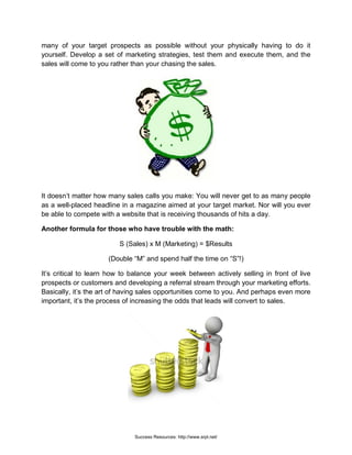 many of your target prospects as possible without your physically having to do it
yourself. Develop a set of marketing strategies, test them and execute them, and the
sales will come to you rather than your chasing the sales.
It doesn’t matter how many sales calls you make: You will never get to as many people
as a well-placed headline in a magazine aimed at your target market. Nor will you ever
be able to compete with a website that is receiving thousands of hits a day.
Another formula for those who have trouble with the math:
S (Sales) x M (Marketing) = $Results
(Double “M” and spend half the time on “S”!)
It’s critical to learn how to balance your week between actively selling in front of live
prospects or customers and developing a referral stream through your marketing efforts.
Basically, it’s the art of having sales opportunities come to you. And perhaps even more
important, it’s the process of increasing the odds that leads will convert to sales.
Success Resources: http://www.srpl.net/
 