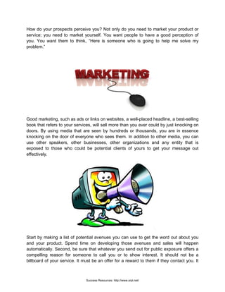 How do your prospects perceive you? Not only do you need to market your product or
service; you need to market yourself. You want people to have a good perception of
you. You want them to think, “Here is someone who is going to help me solve my
problem.”
Good marketing, such as ads or links on websites, a well-placed headline, a best-selling
book that refers to your services, will sell more than you ever could by just knocking on
doors. By using media that are seen by hundreds or thousands, you are in essence
knocking on the door of everyone who sees them. In addition to other media, you can
use other speakers, other businesses, other organizations and any entity that is
exposed to those who could be potential clients of yours to get your message out
effectively.
Start by making a list of potential avenues you can use to get the word out about you
and your product. Spend time on developing those avenues and sales will happen
automatically. Second, be sure that whatever you send out for public exposure offers a
compelling reason for someone to call you or to show interest. It should not be a
billboard of your service. It must be an offer for a reward to them if they contact you. It
Success Resources: http://www.srpl.net/
 