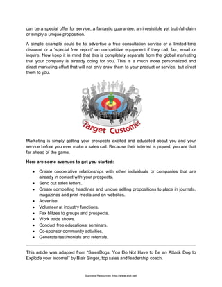 can be a special offer for service, a fantastic guarantee, an irresistible yet truthful claim
or simply a unique proposition.
A simple example could be to advertise a free consultation service or a limited-time
discount or a “special free report” on competitive equipment if they call, fax, email or
inquire. Now keep it in mind that this is completely separate from the global marketing
that your company is already doing for you. This is a much more personalized and
direct marketing effort that will not only draw them to your product or service, but direct
them to you.
Marketing is simply getting your prospects excited and educated about you and your
service before you ever make a sales call. Because their interest is piqued, you are that
far ahead of the game.
Here are some avenues to get you started:
• Create cooperative relationships with other individuals or companies that are
already in contact with your prospects.
• Send out sales letters.
• Create compelling headlines and unique selling propositions to place in journals,
magazines and print media and on websites.
• Advertise.
• Volunteer at industry functions.
• Fax blitzes to groups and prospects.
• Work trade shows.
• Conduct free educational seminars.
• Co-sponsor community activities.
• Generate testimonials and referrals.
______________________________________________________________________
This article was adapted from “SalesDogs: You Do Not Have to Be an Attack Dog to
Explode your Income!” by Blair Singer, top sales and leadership coach.
Success Resources: http://www.srpl.net/
 