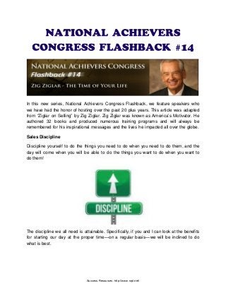 In this new series, National Achievers Congress Flashback, we feature speakers who
we have had the honor of hosting over the past 20 plus years. This article was adapted
from “Ziglar on Selling” by Zig Ziglar. Zig Ziglar was known as America’s Motivator. He
authored 32 books and produced numerous training programs and will always be
remembered for his inspirational messages and the lives he impacted all over the globe.
Sales Discipline
Discipline yourself to do the things you need to do when you need to do them, and the
day will come when you will be able to do the things you want to do when you want to
do them!
The discipline we all need is attainable. Specifically, if you and I can look at the benefits
for starting our day at the proper time—on a regular basis—we will be inclined to do
what is best.
Success Resources: http://www.srpl.net/
 