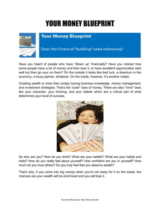 YOUR MONEY BLUEPRINT
Have you heard of people who have “blown up” financially? Have you noticed how
some people have a lot of money and then lose it, or have excellent opportunities start
well but then go sour on them? On the outside it looks like bad luck, a downturn in the
economy, a lousy partner, whatever. On the inside, however, it’s another matter.
Creating wealth is more than simply having business knowledge, money management,
and investment strategies. That’s the “outer” laws of money. There are also “inner” laws
like your character, your thinking, and your beliefs which are a critical part of what
determines your level of success.
So who are you? How do you think? What are your beliefs? What are your habits and
traits? How do you really feel about yourself? How confident are you in yourself? How
much do you trust others? Do you truly feel that you deserve wealth?
That’s why, if you come into big money when you’re not ready for it on the inside, the
chances are your wealth will be short-lived and you will lose it.
Success Resources: http://www.srpl.net/
 