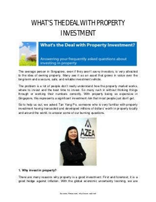 WHAT’S THE DEAL WITH PROPERTY
INVESTMENT
The average person in Singapore, even if they aren’t savvy investors, is very attracted
to the idea of owning property. Many see it as an asset that grows in value over the
long-term and a secure, safe, and reliable investment vehicle.
The problem is a lot of people don’t really understand how the property market works,
where to invest and the best time to invest. So many rush in without thinking things
through or working their numbers correctly. With property being so expensive in
Singapore, this represents a significant investment risk that most people just don’t get.
So to help us out, we asked Tan Yang Po, someone who is very familiar with property
investment having transacted and developed millions of dollars’ worth in property locally
and around the world, to answer some of our burning questions.
1. Why invest in property?
There are many reasons why property is a good investment. First and foremost, it is a
good hedge against inflation. With the global economic uncertainty looming, we are
Success Resources: http://www.srpl.net/
 