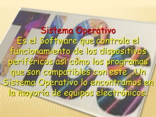 Sistema Operativo
Es el Software que controla el
funcionamiento de los dispositivos
periféricos así como los programas
que son compatibles con este . Un
Sistema Operativo lo encontramos en
la mayoría de equipos electrónicos.

 