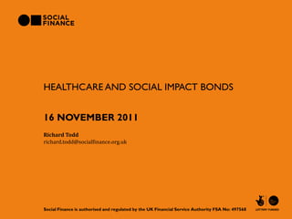 HEALTHCARE AND SOCIAL IMPACT BONDS


16 NOVEMBER 2011
Richard Todd
richard.todd@socialfinance.org.uk




Social Finance is authorised and regulated by the UK Financial Service Authority FSA No: 497568
 