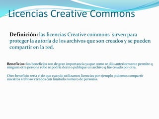 Licencias Creative CommonsDefinición: las licencias Creative commons sirven para proteger la autoría de los archivos que son creados y se pueden compartir en la red.Beneficios: los beneficios son de gran importancia ya que como se dijo anteriormente permite q ninguna otra persona robe se podría decir o publique un archivo q fue creado por otra.Otro beneficio sería el de que cuando utilizamos licencias por ejemplo podemos compartir nuestros archivos creados con limitado numero de personas.