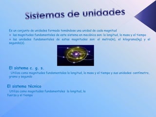 Es un conjunto de unidades formado tomándose una unidad de cada magnitud
  las magnitudes fundamentales de este sistema en mecánica son: la longitud, la masa y el tiempo
  las unidades fundamentales de estas magnitudes son: el metro(m), el kilogramo(kg) y el
 segundo(s).




 El sistema c. g. s.
  Utiliza como magnitudes fundamentales la longitud, la masa y el tiempo y sus unidades: centímetro,
 gramo y segundo


El sistema técnico
 Utiliza como magnitudes fundamentales la longitud, la
fuerza y el tiempo
 