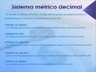 El sistema, al cual nos referimos, se llama métrico porque su unidad es el metro y
decimal porque su variación es en potencias de base diez.


Unidades de longitud
 Son utilizadas para expresar la extensión en una sola dimensión. Ellas varían de diez en diez.


Unidades de masa
 Se utilizan para determinar la masa de los cuerpos. Dichas unidades varían de diez en diez.


Unidades de capacidad
 Son empleadas para medir el volumen contenido en líquidos y gases. Su variación también es de diez
en diez.


Unidades de superficie
 Son las unidades empleadas para medir las extensiones en dos dimensiones y varían de 100 en 100.


Unidades de volumen
 Se usan para expresar la extensión en tres dimensiones y varían de mil en mil.
 