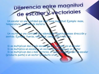 Un escalar es una cantidad que solo tiene magnitud. Ejemplo: masa,
temperatura, cantidad de materia.


 Un vector es una cantidad que además de magnitud posee dirección y
sentido. Ejemplo: fuerza, velocidad, campo eléctrico, etc.


 Si se multiplican dos o más escalares, el resultado es un escalar
 Si se multiplica un escalar y un vector, el resultado es un vector
 Si se multiplican dos o más vectores, el resultado puede ser un escalar
(producto punto) o un vector (producto cruz).
 