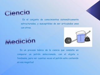 Es el conjunto de conocimientos sistemáticamente
   estructurados, y susceptibles de ser articulados unos
   con otros.




  Es un proceso básico de la ciencia que consiste en
comparar   un     patrón   seleccionado,   con   el   objeto   o
fenómeno, para ver cuantas veces el patrón esta contenido
en esa magnitud
 