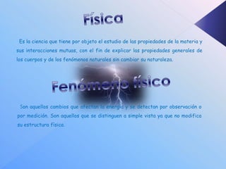 Es la ciencia que tiene por objeto el estudio de las propiedades de la materia y
sus interacciones mutuas, con el fin de explicar las propiedades generales de
los cuerpos y de los fenómenos naturales sin cambiar su naturaleza.




 Son aquellos cambios que afectan la energía y se detectan por observación o
por medición. Son aquellos que se distinguen a simple vista ya que no modifica
su estructura física.
 