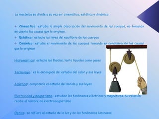 La mecánica se divide a su vez en: cinemática, estática y dinámica:



   Cinemática: estudia la simple descripción del movimiento de los cuerpos, no tomando
en cuenta las causas que lo originan.
   Estática: estudia las leyes del equilibrio de los cuerpos
   Dinámica: estudia el movimiento de los cuerpos tomando en consideración las causas
que lo originan


Hidromántica: estudia los fluidos, tanto líquidos como gases


Termología: es la encargada del estudio del calor y sus leyes


Acústica: comprende el estudio del sonido y sus leyes


Electricidad y magnetismo: estudian los fenómenos eléctricos y magnéticos. Su relación
recibe el nombre de electromagnetismo


Óptica: se refiere al estudio de la luz y de los fenómenos luminosos
 