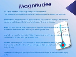 Se define como toda aquella propiedad que puede ser medida
 Son magnitudes: la temperatura, la masa, el tiempo, la longitud, el volumen y la superficie


Temperatura: Se define como una magnitud escalar relacionada con la energía interna de un
sistema termodinámico, definida por el principio cero de la termodinámica.


Masa: Es la cantidad de materia de un cuerpo.1 Es una propiedad intrínseca de los cuerpos que
determina la medida de la masa inercial y de la masa gravitacional


Longitud: es una de las magnitudes físicas fundamentales, en tanto que no puede ser definida en
términos de otras magnitudes que se pueden medir.


Volumen: es una magnitud física derivada. La unidad para medir volúmenes en el Sistema
Internacional es el metro cúbico (m3) que corresponde al espacio que hay en el interior de un cubo
de 1 m de lado.


Superficie: es la magnitud que expresa la extensión de un cuerpo, en dos dimensiones: largo y
ancho.
 