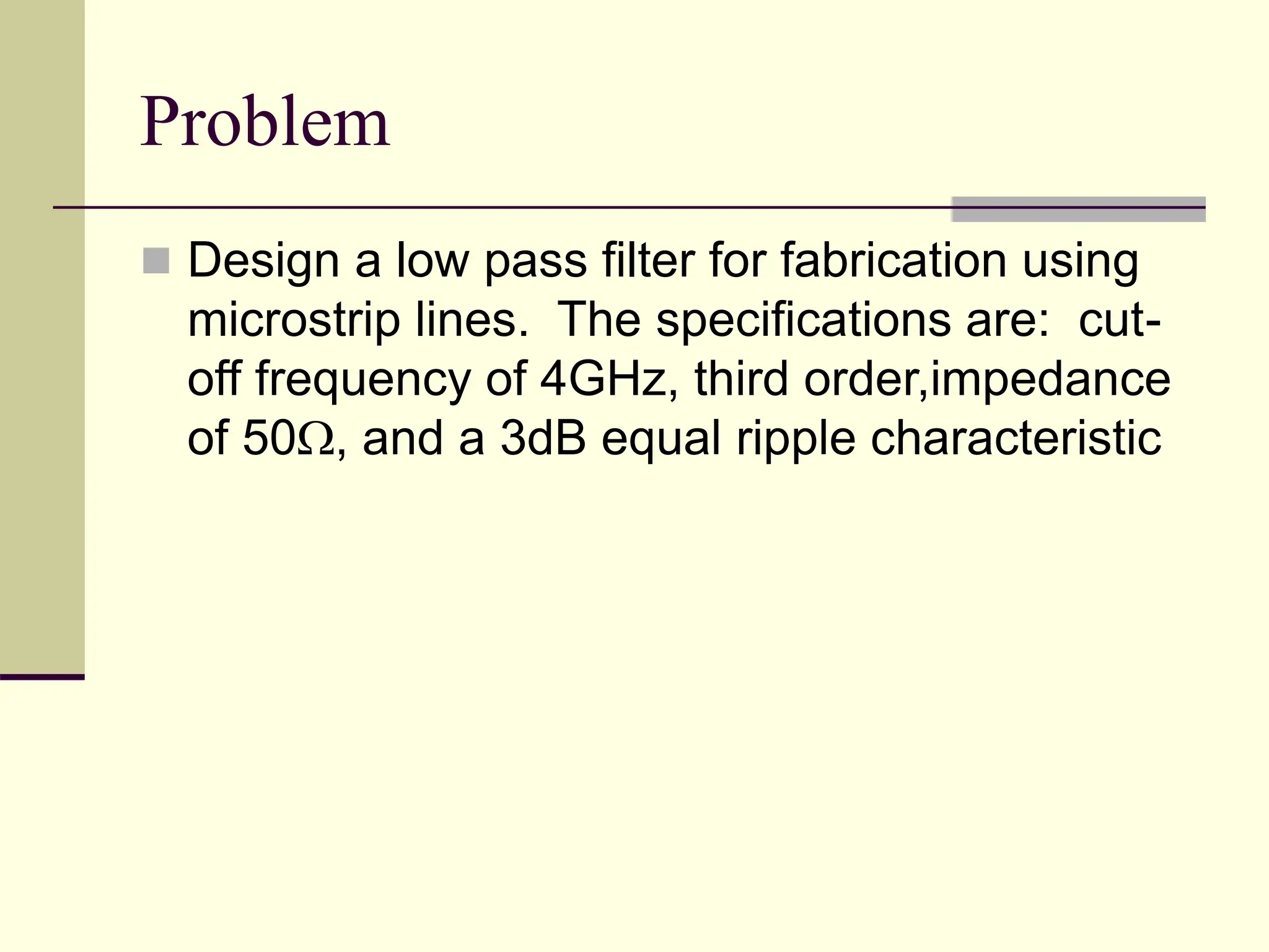 Problem
 Design a low pass filter for fabrication using
microstrip lines. The specifications are: cut-
off frequency of 4GHz, third order,impedance
of 50, and a 3dB equal ripple characteristic
 