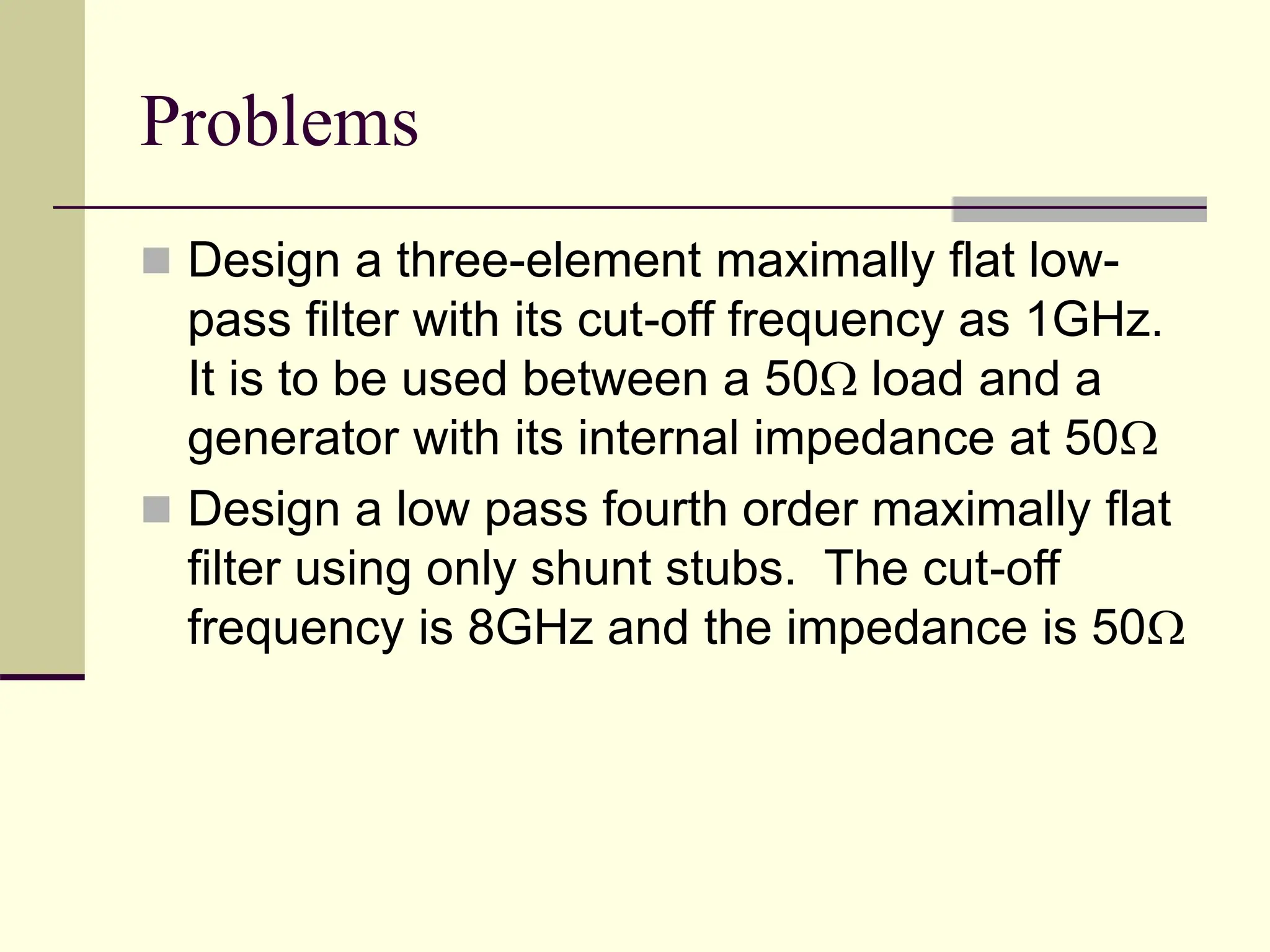 Problems
 Design a three-element maximally flat low-
pass filter with its cut-off frequency as 1GHz.
It is to be used between a 50 load and a
generator with its internal impedance at 50
 Design a low pass fourth order maximally flat
filter using only shunt stubs. The cut-off
frequency is 8GHz and the impedance is 50
 