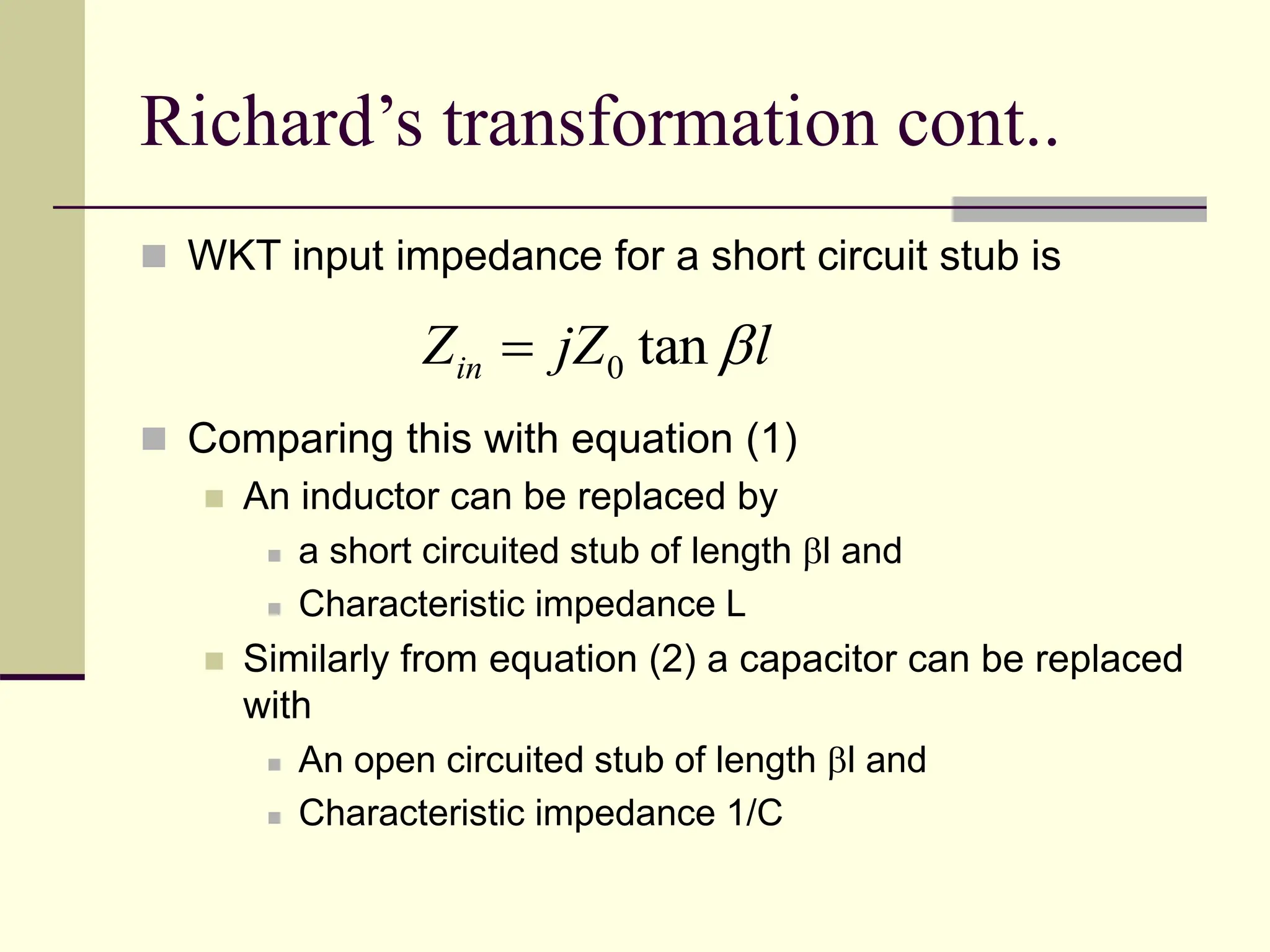 Richard’s transformation cont..
 WKT input impedance for a short circuit stub is
 Comparing this with equation (1)
 An inductor can be replaced by
 a short circuited stub of length l and
 Characteristic impedance L
 Similarly from equation (2) a capacitor can be replaced
with
 An open circuited stub of length l and
 Characteristic impedance 1/C
0 tan
in
Z jZ l


 
