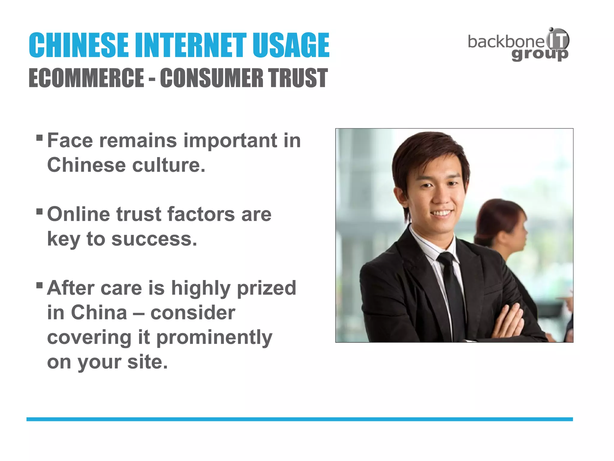 Face remains important in
Chinese culture.
Online trust factors are
key to success.
After care is highly prized
in China – consider
covering it prominently
on your site.
CHINESE INTERNET USAGE
ECOMMERCE - CONSUMER TRUST
 