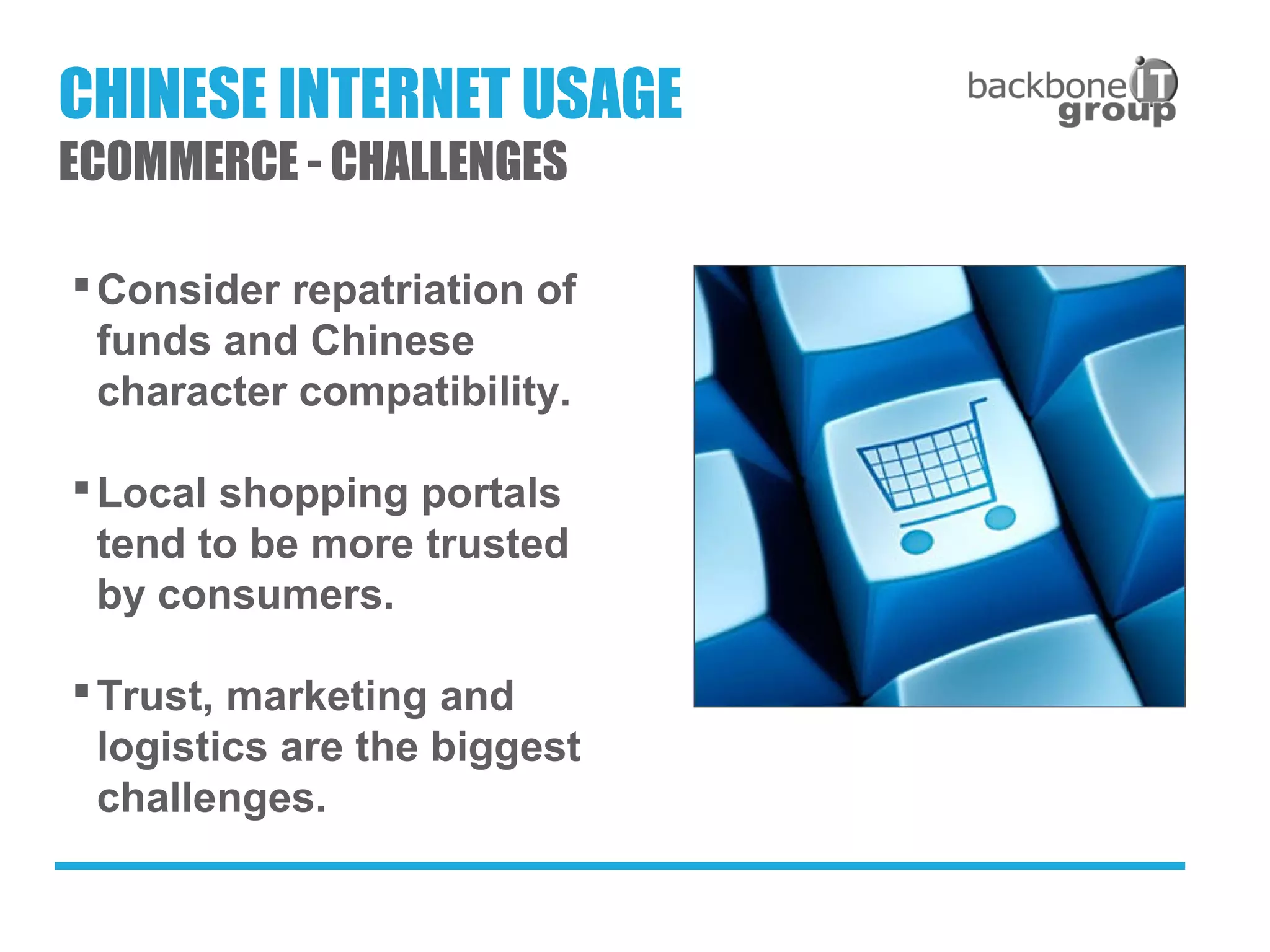 Consider repatriation of
funds and Chinese
character compatibility.
Local shopping portals
tend to be more trusted
by consumers.
Trust, marketing and
logistics are the biggest
challenges.
CHINESE INTERNET USAGE
ECOMMERCE - CHALLENGES
 