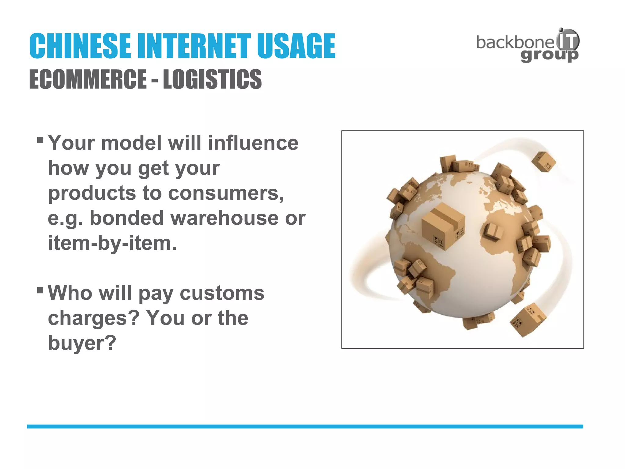 Your model will influence
how you get your
products to consumers,
e.g. bonded warehouse or
item-by-item.
Who will pay customs
charges? You or the
buyer?
CHINESE INTERNET USAGE
ECOMMERCE - LOGISTICS
 