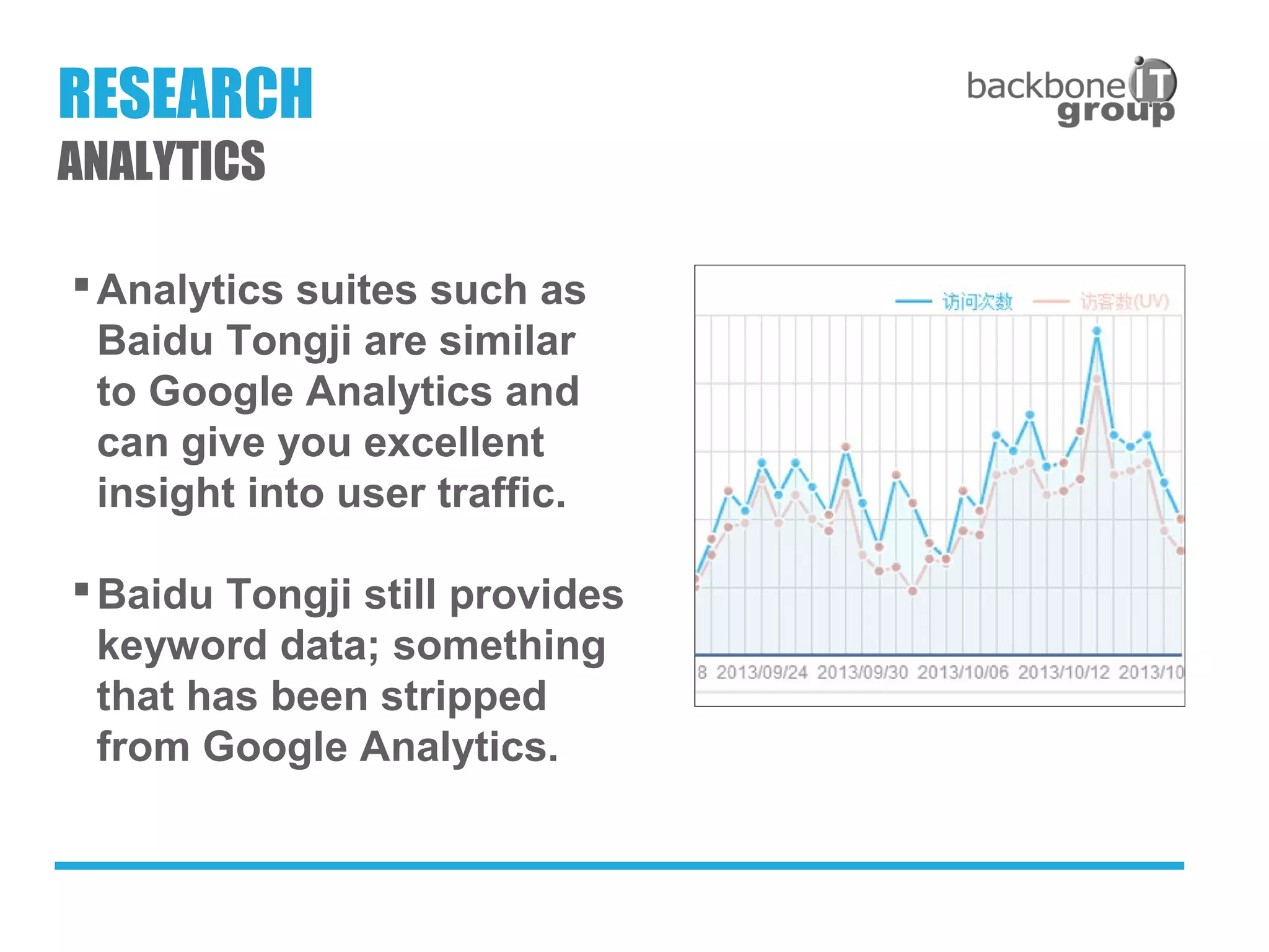 Analytics suites such as
Baidu Tongji are similar
to Google Analytics and
can give you excellent
insight into user traffic.
Baidu Tongji still provides
keyword data; something
that has been stripped
from Google Analytics.
RESEARCH
ANALYTICS
 