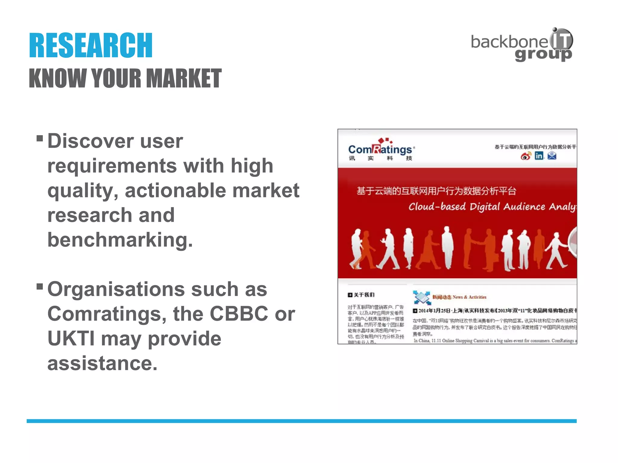 Discover user
requirements with high
quality, actionable market
research and
benchmarking.
Organisations such as
Comratings, the CBBC or
UKTI may provide
assistance.
RESEARCH
KNOW YOUR MARKET
 