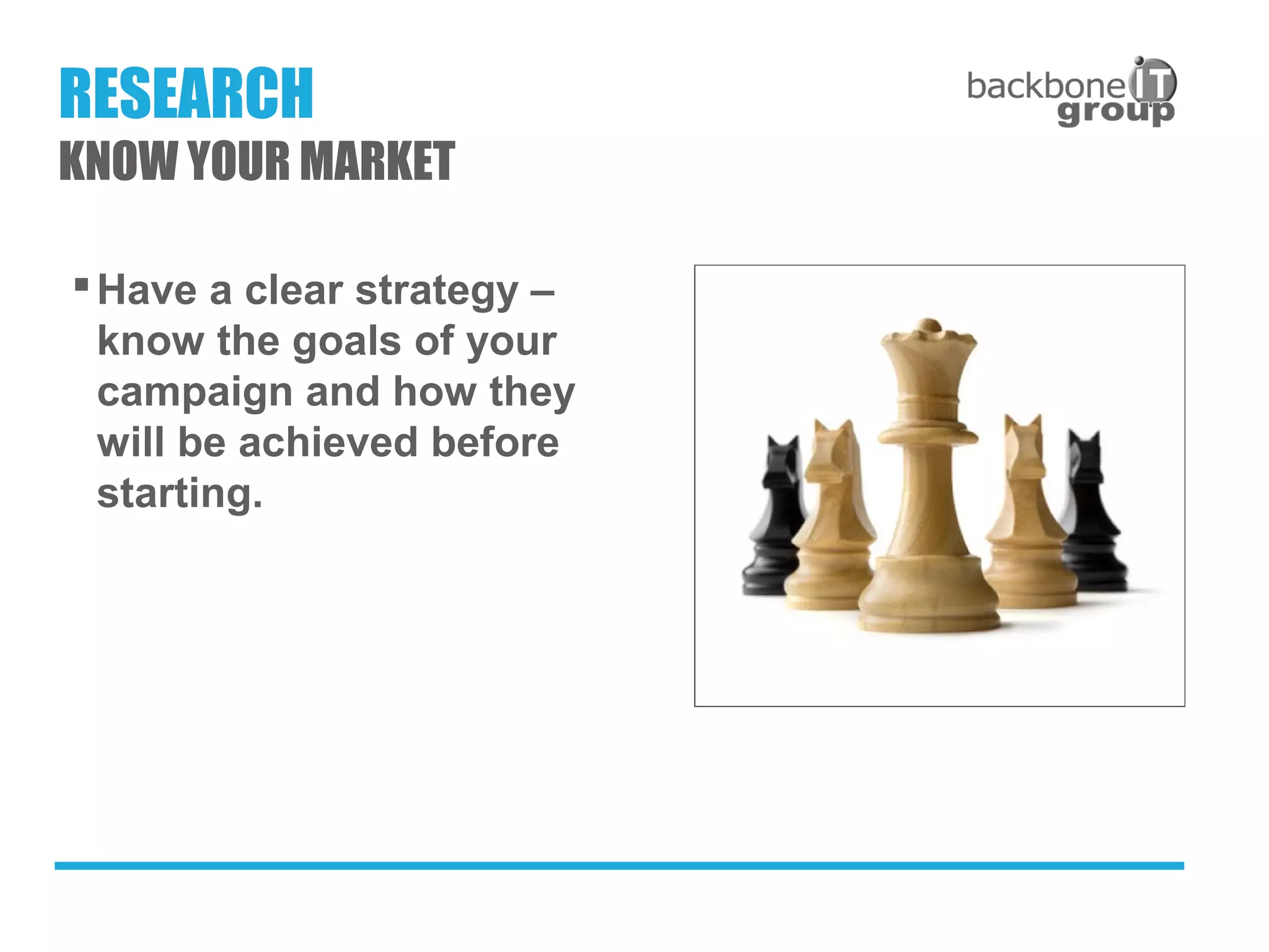 Have a clear strategy –
know the goals of your
campaign and how they
will be achieved before
starting.
RESEARCH
KNOW YOUR MARKET
 