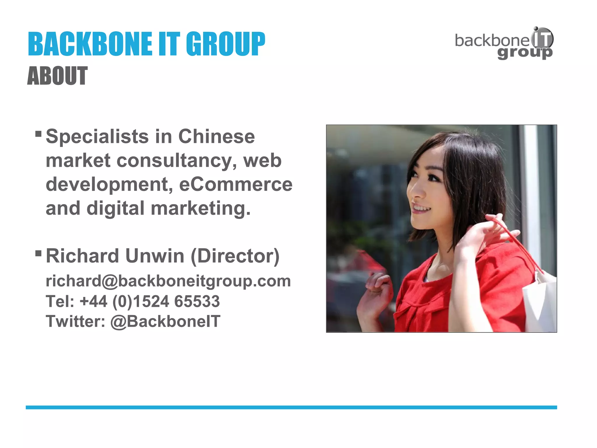 Specialists in Chinese
market consultancy, web
development, eCommerce
and digital marketing.
Richard Unwin (Director)
richard@backboneitgroup.com
Tel: +44 (0)1524 65533
Twitter: @BackboneIT
BACKBONE IT GROUP
ABOUT
 