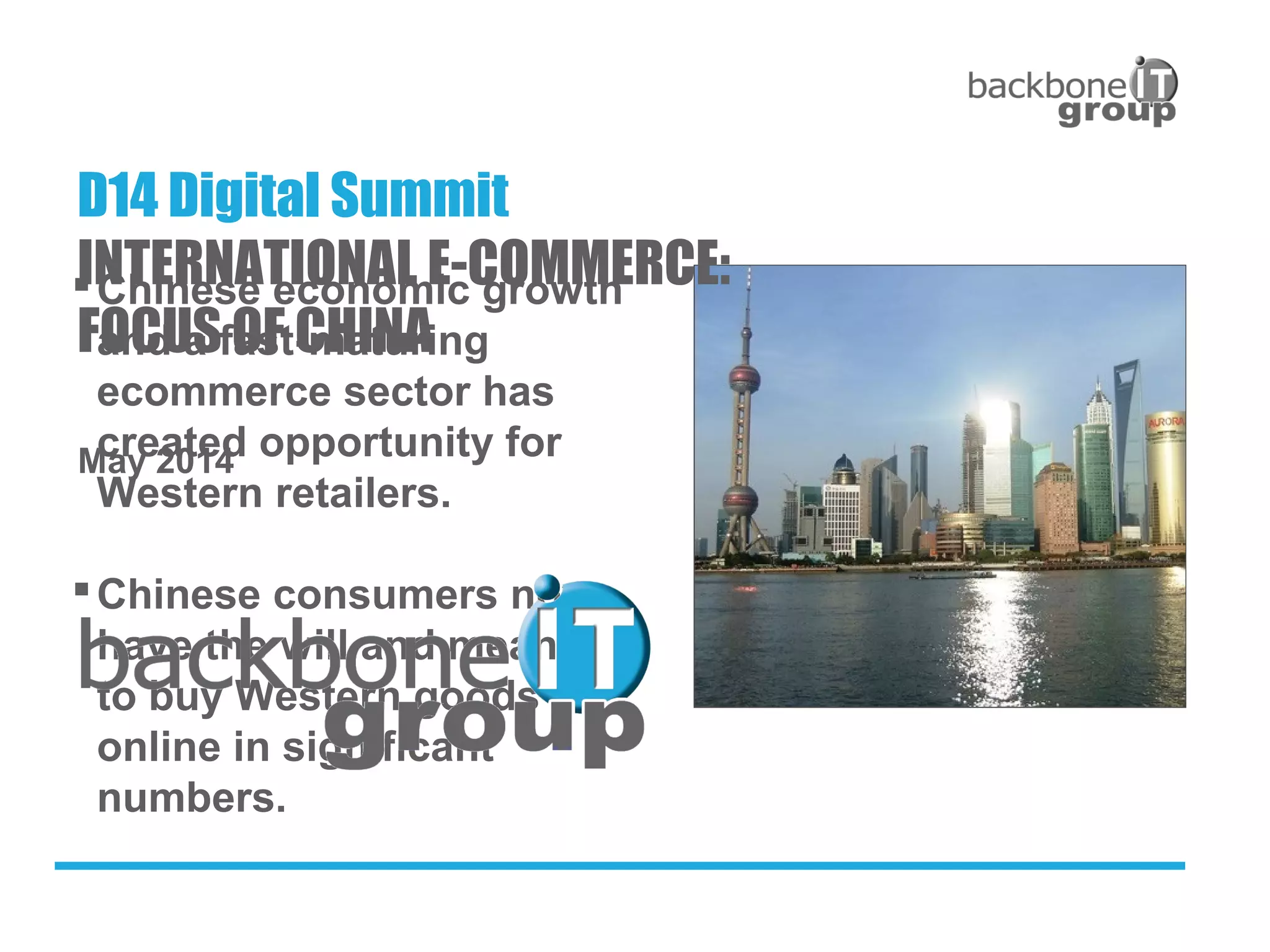 Chinese economic growth
and a fast-maturing
ecommerce sector has
created opportunity for
Western retailers.
Chinese consumers now
have the will and means
to buy Western goods
online in significant
numbers.
May 2014
D14 Digital Summit
INTERNATIONAL E-COMMERCE:
FOCUS OF CHINA
 