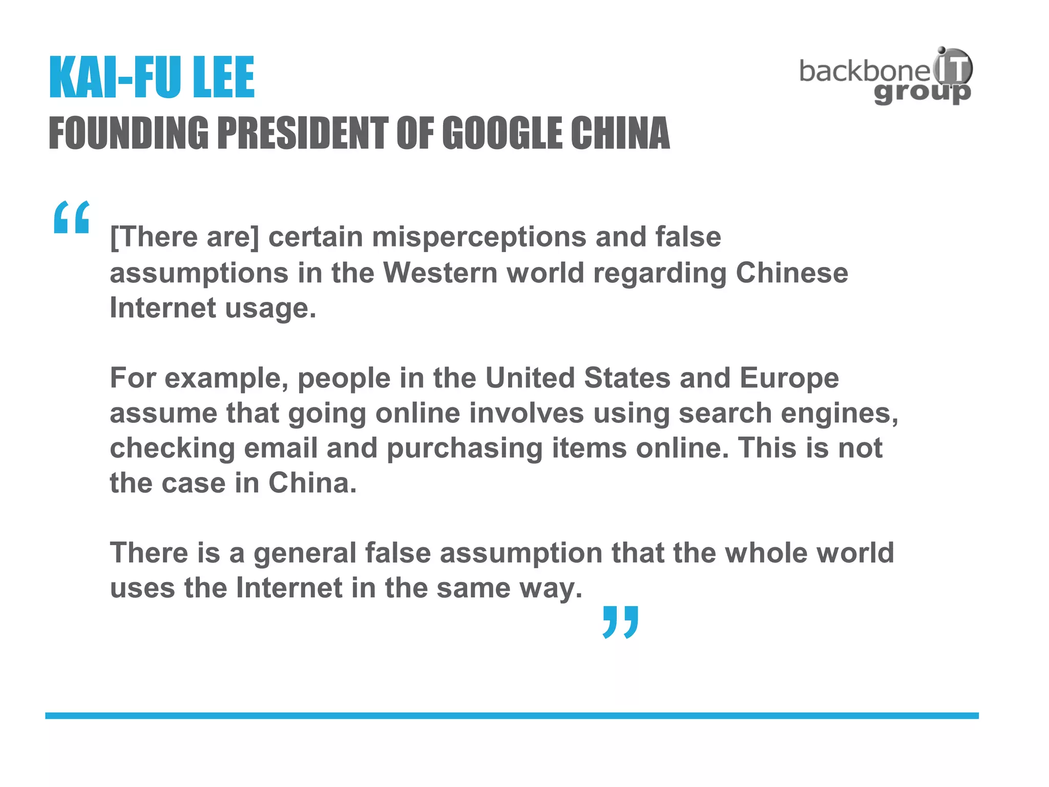 [There are] certain misperceptions and false
assumptions in the Western world regarding Chinese
Internet usage.
For example, people in the United States and Europe
assume that going online involves using search engines,
checking email and purchasing items online. This is not
the case in China.
There is a general false assumption that the whole world
uses the Internet in the same way.
“
”
KAI-FU LEE
FOUNDING PRESIDENT OF GOOGLE CHINA
 