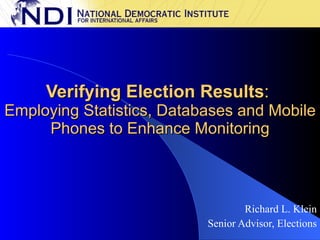 Verifying Election Results :  Employing Statistics, Databases and Mobile Phones to Enhance Monitoring Richard L. Klein Senior Advisor, Elections 