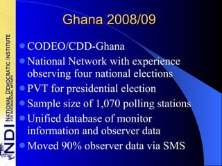 Ghana 2008/09 CODEO/CDD-Ghana National Network with experience observing four national elections PVT for presidential election Sample size of 1,070 polling stations Unified database of monitor information and observer data Moved 90% observer data via SMS 