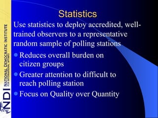 Statistics Reduces overall burden on citizen groups Greater attention to difficult to reach polling station Focus on Quality over Quantity Use statistics to deploy accredited, well-trained observers to a representative random sample of polling stations 