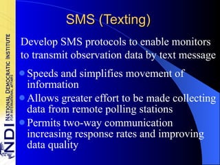 SMS (Texting) Speeds and simplifies movement of information Allows greater effort to be made collecting data from remote polling stations Permits two-way communication increasing response rates and improving data quality Develop SMS protocols to enable monitors to transmit observation data by text message 