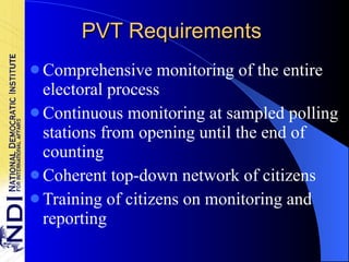 PVT Requirements Comprehensive monitoring of the entire electoral process Continuous monitoring at sampled polling stations from opening until the end of counting Coherent top-down network of citizens Training of citizens on monitoring and reporting 