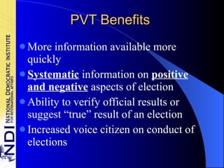 PVT Benefits More information available more quickly Systematic  information on  positive and negative  aspects of election Ability to verify official results or suggest “true” result of an election Increased voice citizen on conduct of elections 