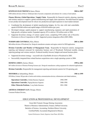 RICHARD W. ADELMAN                                                                                                       PAGE 2

KNOWLES ELECTRONICS, Itasca, Illinois                                                                             2004 to 2007
$300 million division of Dover. Global provider of acoustic components and solutions for a variety of end markets.

Finance Director, Global Operations / Supply Chain. Responsible for financial controls, planning, reporting
and variance analysis to support a global manufacturing and supply chain operations. Provided financial support
to new product development team for silicon mic production and rapid expansion to meet market demand.

•   Coordinated the development of global manufacturing budgets, for five sites with total controllable
    spend of $50-$60 million and capital budget of $20-$30 million (per year).
•   Developed strategic capital proposal to support manufacturing expansion and rapid penetration of
    high growth, cell phone market. Expanded capacity 85% to deliver 150 million units in 2006.
•   Supported divestiture strategy of venture capital owner, completing $750 million sale of Knowles
    Electronics to Dover Corporation in 2005. Supported systems integration effort (2005-2006).

WOODWARD CONTROLS, Niles, Illinois                                                                                2001 to 2004
$60 million division of Woodward, Inc. Design & manufacture actuators and engine controls for OEM applications.

Division Controller and Member of Management Team. Responsible for financial controls, management
reporting and balanced scorecard for stand-alone business unit of Woodward. Performed monthly closing,
reporting package and variance analysis. Produced monthly forecast, budgets and annual business plans.

•   Supported divestiture strategy – successful sale of profitable division to Woodward in 2003.
•   Successfully integrated three related business acquisitions onto a single operating system in 2004.

DOMINO AMJET, Gurnee, Illinois                                                                                    1999 to 2001
$65 million division of Domino Printing Sciences plc. Design & manufacture coding equipment for industrial applications.

Division Controller. Responsible for management reporting and internal controls for US operating unit.

MOTOROLA, Schaumburg, Illinois                                                                                    1981 to 1999
$30 billion, Fortune 100 provider of end-to-end wireless communications devices, infrastructure and related solutions.

    Operations Controller, Cellular Business Segment                                      1994-1999
    Operations Controller, Paging Business Segment                                        1988-1994
    Other Motorola Positions, 2-way Radio Business                                        1981-1988

ARTHUR ANDERSEN LLP, Chicago, Illinois                                                                            1977 to 1980
Consumer Products Division.



                        EDUCATION & PROFESSIONAL DEVELOPMENT
                                   Green Belt Trained, Chicago Deming Association
                           Masters of Business Administration, Finance, DePaul University
                            Bachelor of Science, Accounting, Northern Illinois University
                                   Certified Public Accountant (Registered in Illinois)
                                  System Proficiencies: Oracle, Hyperion, Great Plains, MS Office
 