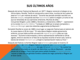 SUS ÚLTIMOS AÑOS
Después del primer Festival de Bayreuth, en 1877, Wagner comenzó a trabajar en su
   última ópera, Parsifal. Tardó en componerla cuatro años, muchos de los cuales los
   pasó en Italia por motivos de salud.87 Durante ese periodo también escribió una
   serie de ensayos, incluyendo escritos reaccionarios sobre la religión y el arte en los
   que se retractaba de sus opiniones anteriores. Muchos de ellos –
   incluyendo Religión y arte (1880) y Heroísmo y cristianismo (1881)88 – aparecieron
   en la revista Bayreuther Blätter,89 fundada en 1880 por el propio compositor y 
   Hans von Wolzogen para los visitantes wagnerianos de Bayreuth.90
Completó Parsifal en enero de 1882 y tuvo lugar un segundo Festival para el estreno de
   la nueva ópera el 26 de mayo.91 En esta época Wagner estaba gravemente
   enfermo, ya que había sufrido una serie de anginas de pecho cada vez más
   severas.92 Durante la decimosexta y última representación deParsifal el 29 de
   agosto, entró en secreto en el foso de la orquesta durante el tercer acto, tomó la
   batuta del director Hermann Levi y dirigió la representación hasta su final.93
Después del Festival, la familia Wagner viajó a Venecia para pasar el invierno. El 
   13 de febrero de 1883, Wagner falleció a causa de una crisis cardíacaen 
   Ca' Vendramin Calergi, un palazzo del siglo XVI en el Gran Canal.94 Su cuerpo fue
   repatriado e inhumado en el jardín de Wahnfried, su villa en Bayreuth.95 Las dos
   piezas de su suegro, Franz Liszt para piano solista tituladas La lúgubre góndola
    evocan el paso de una góndola fúnebre cubierta de negro portando a Wagner por
   el Gran Canal.
 
