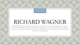RICHARD WAGNER
 Richard Wagner, fue un compositor, director de orquesta, poeta, ensayista, dramaturgo y teórico
 musical alemán del Romanticismo. Destacan principalmente sus óperas (calificadas como «dramas
musicales» por el propio compositor) en las que, a diferencia de otros compositores, asumió también
                                    el libreto y la escenografía.
 